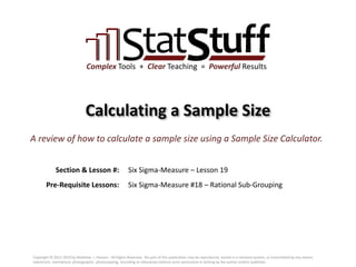 Section & Lesson #:
Pre-Requisite Lessons:
Complex Tools + Clear Teaching = Powerful Results
Calculating a Sample Size
Six Sigma-Measure – Lesson 19
A review of how to calculate a sample size using a Sample Size Calculator.
Six Sigma-Measure #18 – Rational Sub-Grouping
Copyright © 2011-2019 by Matthew J. Hansen. All Rights Reserved. No part of this publication may be reproduced, stored in a retrieval system, or transmitted by any means
(electronic, mechanical, photographic, photocopying, recording or otherwise) without prior permission in writing by the author and/or publisher.
 
