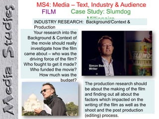 MS4: Media – Text, Industry & Audience
        FILM      Case Study: Slumdog
                        Millionaire
     INDUSTRY RESEARCH: Background/Context &
      Production
     Your research into the
 Background & Context of
    the movie should really
   investigate how the film
came about – who was the
  driving force of the film?
Who fought to get it made?
  Who funded the movie?
        How much was the
                    budget?
                               The production research should
                               be about the making of the film
                               and finding out all about the
                               factors which impacted on the
                               writing of the film as well as the
                               shoot and the post production
                               (editing) process.
 