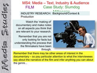 MS4: Media – Text, Industry & Audience
         FILM      Case Study: Slumdog
                         Millionaire
      INDUSTRY RESEARCH: Background/Context &
      Production
          Watch the ‘making of’
 documentary and make notes
   on all aspects you think that
 are relevant to your research.
    Remember that you are not
        only looking for facts but
 understanding the process that
      the filmmakers have been
                         through.
Remember that there may be other areas of interest in the
documentary – so pay particular attention to what the interviewees
say about the narrative of the film and infer anything you can about
the genre...
 