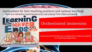 Implications for best teaching practices and optimal learning
- There are interactive teaching elements that emerge from these principles
Orchestrated immersion
Learning environments are created that immerse students
in a learning experience.
 