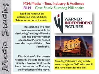 MS4: Media – Text, Industry & Audience
       FILM Case Study: Slumdog Millionaire
    Read the handout on
 distribution and exhibition.
Make notes on what it entails...

         Research the two main
      companies responsible for
distributing Slumdog Millionaire
       and find out why Warner
   Independent Pictures handed
over the responsibilities to Fox
                    Searchlights.


   Distribution of a film doesn’t
necessarily affect its production   Slumdog Millionaire very nearly
 directly – however it obviously    went straight to DVD what would
has an impact on the Marketing      this have meant for the film?
   and Production of the movie.
 