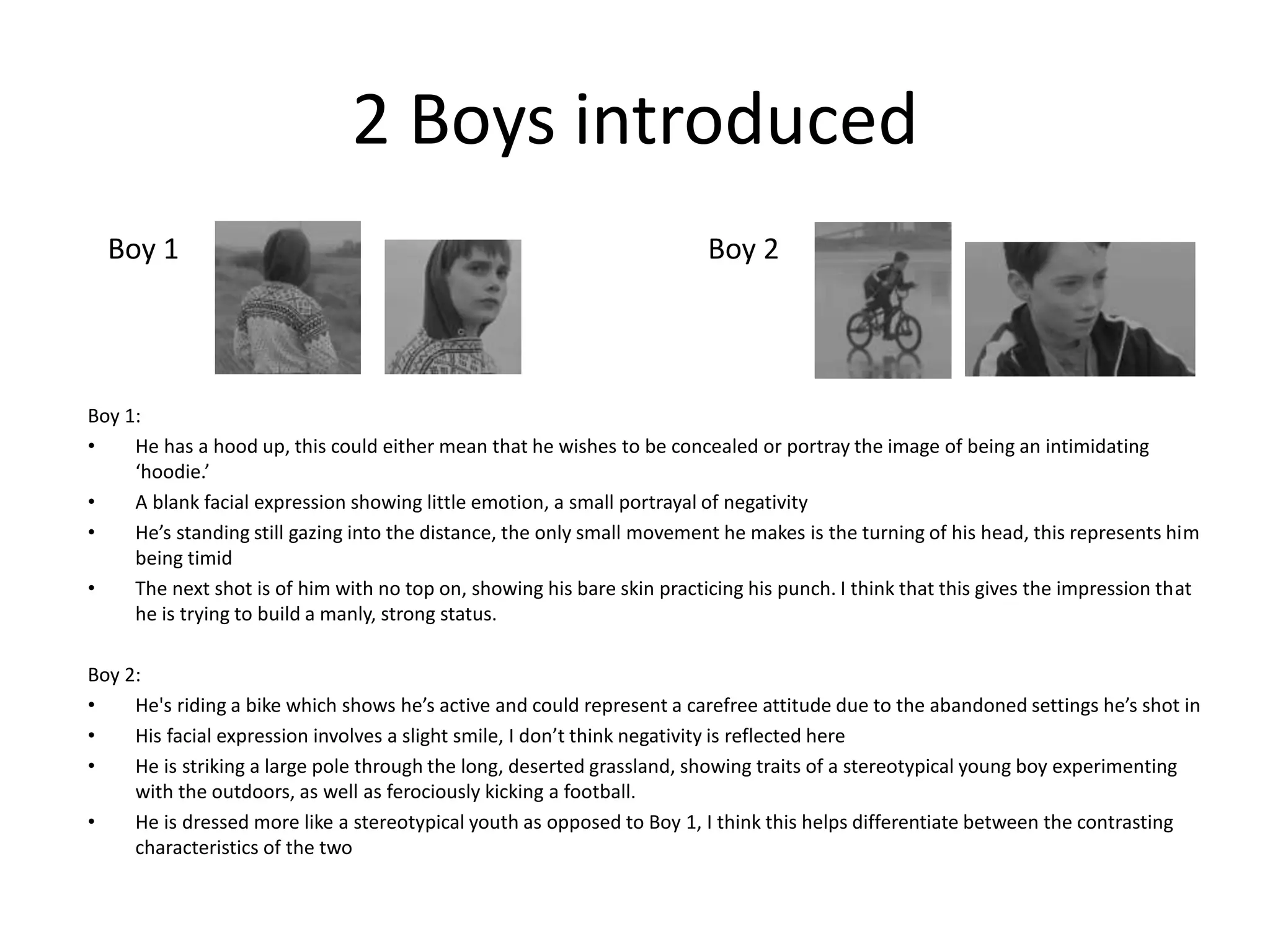 2 Boys introduced
Boy 1:
• He has a hood up, this could either mean that he wishes to be concealed or portray the image of being an intimidating
‘hoodie.’
• A blank facial expression showing little emotion, a small portrayal of negativity
• He’s standing still gazing into the distance, the only small movement he makes is the turning of his head, this represents him
being timid
• The next shot is of him with no top on, showing his bare skin practicing his punch. I think that this gives the impression that
he is trying to build a manly, strong status.
Boy 2:
• He's riding a bike which shows he’s active and could represent a carefree attitude due to the abandoned settings he’s shot in
• His facial expression involves a slight smile, I don’t think negativity is reflected here
• He is striking a large pole through the long, deserted grassland, showing traits of a stereotypical young boy experimenting
with the outdoors, as well as ferociously kicking a football.
• He is dressed more like a stereotypical youth as opposed to Boy 1, I think this helps differentiate between the contrasting
characteristics of the two
Boy 1 Boy 2
 