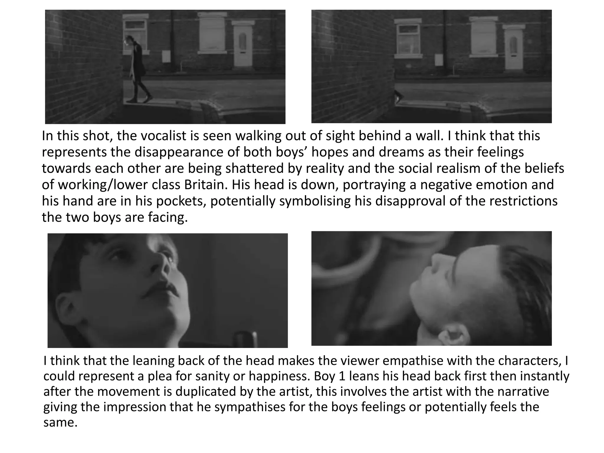 In this shot, the vocalist is seen walking out of sight behind a wall. I think that this
represents the disappearance of both boys’ hopes and dreams as their feelings
towards each other are being shattered by reality and the social realism of the beliefs
of working/lower class Britain. His head is down, portraying a negative emotion and
his hand are in his pockets, potentially symbolising his disapproval of the restrictions
the two boys are facing.
I think that the leaning back of the head makes the viewer empathise with the characters, I
could represent a plea for sanity or happiness. Boy 1 leans his head back first then instantly
after the movement is duplicated by the artist, this involves the artist with the narrative
giving the impression that he sympathises for the boys feelings or potentially feels the
same.
 