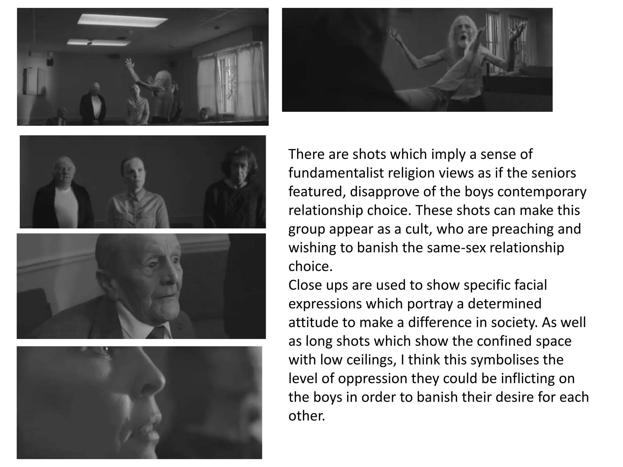 There are shots which imply a sense of
fundamentalist religion views as if the seniors
featured, disapprove of the boys contemporary
relationship choice. These shots can make this
group appear as a cult, who are preaching and
wishing to banish the same-sex relationship
choice.
Close ups are used to show specific facial
expressions which portray a determined
attitude to make a difference in society. As well
as long shots which show the confined space
with low ceilings, I think this symbolises the
level of oppression they could be inflicting on
the boys in order to banish their desire for each
other.
 