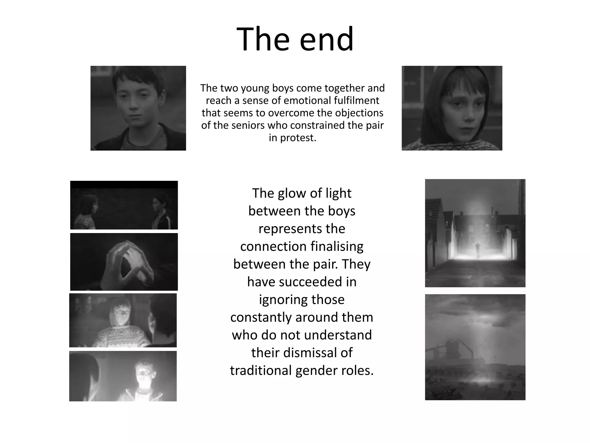 The end
The two young boys come together and
reach a sense of emotional fulfilment
that seems to overcome the objections
of the seniors who constrained the pair
in protest.
The glow of light
between the boys
represents the
connection finalising
between the pair. They
have succeeded in
ignoring those
constantly around them
who do not understand
their dismissal of
traditional gender roles.
 