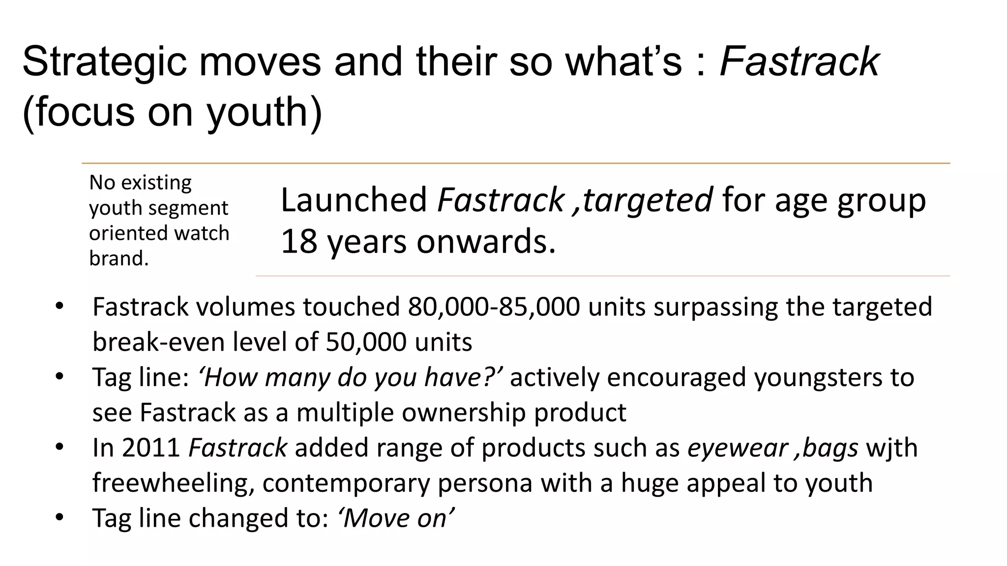 Strategic moves and their so what’s : Fastrack
(focus on youth)
   No existing
   youth segment    Launched Fastrack ,targeted for age group
   oriented watch
   brand.
                    18 years onwards.
 • Fastrack volumes touched 80,000-85,000 units surpassing the targeted
   break-even level of 50,000 units
 • Tag line: ‘How many do you have?’ actively encouraged youngsters to
   see Fastrack as a multiple ownership product
 • In 2011 Fastrack added range of products such as eyewear ,bags wjth
   freewheeling, contemporary persona with a huge appeal to youth
 • Tag line changed to: ‘Move on’
 