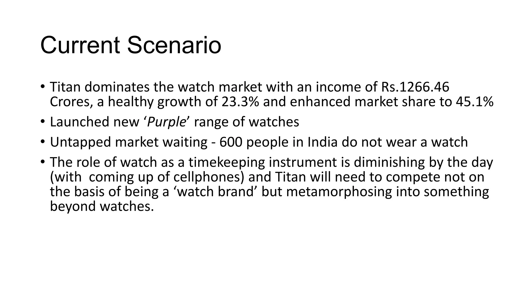 Current Scenario
• Titan dominates the watch market with an income of Rs.1266.46
  Crores, a healthy growth of 23.3% and enhanced market share to 45.1%
• Launched new ‘Purple’ range of watches
• Untapped market waiting - 600 people in India do not wear a watch
• The role of watch as a timekeeping instrument is diminishing by the day
  (with coming up of cellphones) and Titan will need to compete not on
  the basis of being a ‘watch brand’ but metamorphosing into something
  beyond watches.
 