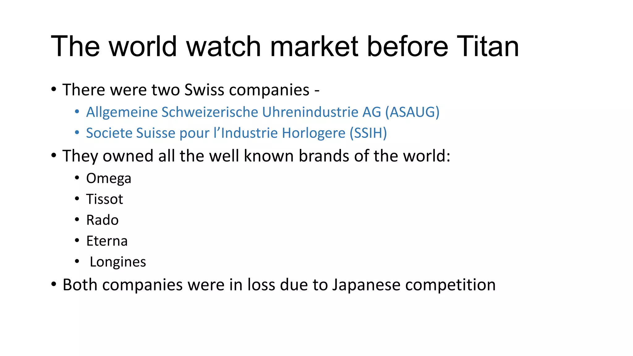 The world watch market before Titan
• There were two Swiss companies -
   • Allgemeine Schweizerische Uhrenindustrie AG (ASAUG)
   • Societe Suisse pour l’Industrie Horlogere (SSIH)
• They owned all the well known brands of the world:
   •   Omega
   •   Tissot
   •   Rado
   •   Eterna
   •   Longines
• Both companies were in loss due to Japanese competition
 