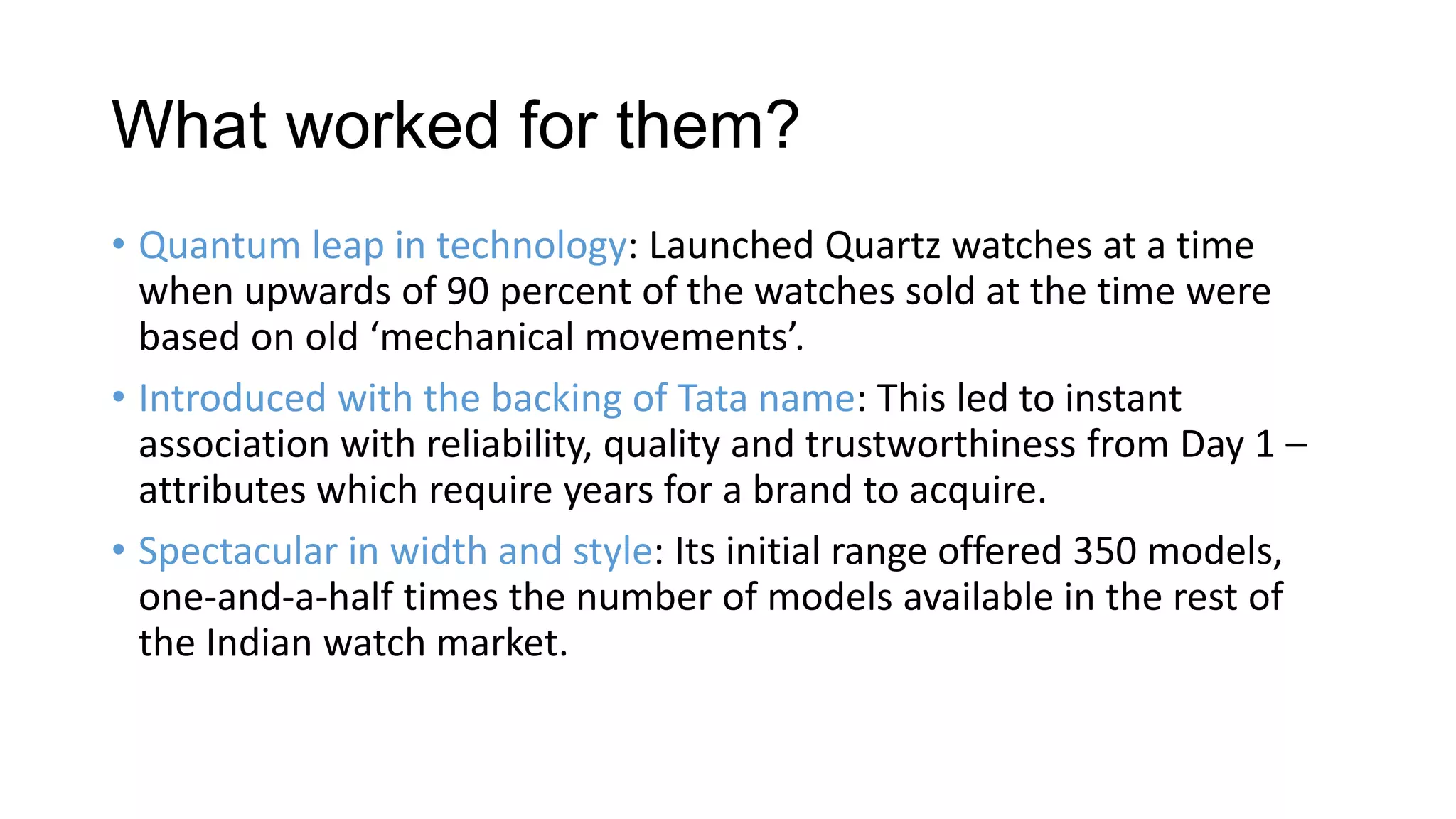 What worked for them?
• Quantum leap in technology: Launched Quartz watches at a time
  when upwards of 90 percent of the watches sold at the time were
  based on old ‘mechanical movements’.
• Introduced with the backing of Tata name: This led to instant
  association with reliability, quality and trustworthiness from Day 1 –
  attributes which require years for a brand to acquire.
• Spectacular in width and style: Its initial range offered 350 models,
  one-and-a-half times the number of models available in the rest of
  the Indian watch market.
 