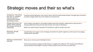 Strategic moves and their so what’s
Introduced as ‘Titan Quartz   Customers started taking tear-outs of ads to stores, with the model already selected. It brought style and fashion
from Tata’, its ‘catalogue’   to product category which was so far viewed as a functional one
style print ads was a
sample preview of what
was waiting in stores
Strategy of focusing on the   Led to change in perceptions. Encouraged multiple ownership of watches. Addressed the major barrier to
‘gifting’ market extending    owning multiple items that serve the same function: the sense of redundancy
the concept to all kinds of
relationships                 Made Titan watches Quartz equivalent of chocolates as a gift for someone you love.

Penetration through           Used attractive new ranges in terms of design and watches for specific segments as other ways of encouraging
segmentation                  multiple watch ownership.



Building an emotional bond    Music was an intrinsic part of building this bond
with India

                              Titan tune has become a signature of the brand. It is a segment from Mozart’s 25th symphony with different
                              musical variations that brought in touches of Indian classical music, folk music, rock and more.
 
