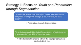 Strategy III:Focus on Youth and Penetration
through Segmentation
     “In India the penetration rate is just 25 per 1000 watches as
     compared to the global average of 250 watches per 1000
     people”

                  • Penetration through Segmentation



     “In a study conducted to study the consumers of watch market
     it was revealed that 42% of them are youth”

       • Introduction of brands to attract the younger consumers-
                            Fastrack, Dash etc.
 
