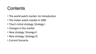 Contents
• The world watch market- An Introduction
• The Indian watch market in 1985
• Titan’s initial strategy: Strategy I
• Changes in the market
• New strategy: Strategy II
• New strategy: Strategy III
• Current Scenario
 