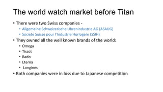 The world watch market before Titan
• There were two Swiss companies -
   • Allgemeine Schweizerische Uhrenindustrie AG (ASAUG)
   • Societe Suisse pour l’Industrie Horlogere (SSIH)
• They owned all the well known brands of the world:
   •   Omega
   •   Tissot
   •   Rado
   •   Eterna
   •   Longines
• Both companies were in loss due to Japanese competition
 