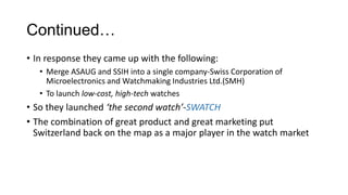 Continued…
• In response they came up with the following:
   • Merge ASAUG and SSIH into a single company-Swiss Corporation of
     Microelectronics and Watchmaking Industries Ltd.(SMH)
   • To launch low-cost, high-tech watches
• So they launched ‘the second watch’-SWATCH
• The combination of great product and great marketing put
  Switzerland back on the map as a major player in the watch market
 