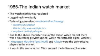 1985-The Indian watch market
• The watch market was regulated
• Lagged technologically
• Technology prevalent- mechanical technology
   • reliable but outdated
   • time keeping was unsatisfactory
   • very basic and bulky designs
• Due to the above characteristics of the Indian watch market there
  was a flourishing grey(smuggled) watch market(Casio digital watches)
• Hindustan Machine Tools(HMT) and Allwyn were the only existing
  players in the market.
• It was in this scenario that Titan entered the Indian watch market
 