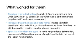 What worked for them?
• Quantum leap in technology: Launched Quartz watches at a time
  when upwards of 90 percent of the watches sold at the time were
  based on old ‘mechanical movements’.
• Introduced with the backing of Tata name: This led to instant
  association with reliability, quality and trustworthiness from Day 1 –
  attributes which require years for a brand to acquire.
• Spectacular in width and style: Its initial range offered 350 models,
  one-and-a-half times the number of models available in the rest of
  the Indian watch market.
 
