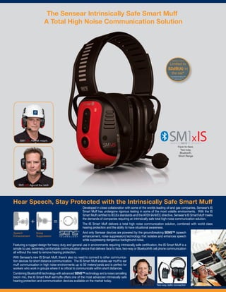 Hear Speech, Stay Protected with the Intrinsically Safe Smart Muff
Developed in close collaboration with some of the worlds leading oil and gas companies, Sensear’s IS
Smart Muff has undergone rigorous testing in some of the most volatile environments. With the IS
Smart Muff certiﬁed to IECEx standards and the ATEX 94/9/EC directive, Sensear’s IS Smart Muff meets
the demands of companies requiring an intrinsically safe total high noise communication solution.
The IS Smart Muff delivers a total high noise communication solution, combined with world class
hearing protection and the ability to have situational awareness.
And only Sensear devices are powered by the groundbreaking SENS™ (speech
enhancement, noise suppression) technology that isolates and enhances speech
while suppressing dangerous background noise.
Featuring a rugged design for heavy duty and general use in environments requiring intrinsically safe certiﬁcation, the IS Smart Muff is a
simple to use, extremely comfortable communication device that delivers face to face, two-way or Bluetooth® cell phone communication
all without the need to remove hearing protection.
With Sensear’s new IS Smart Muff, there’s also no need to connect to other communica-
tion devices for short distance communication. The IS Smart Muff enables ear muff to ear
muff communication in high noise environments up to 50 meters/yards and is perfect for
workers who work in groups where it is critical to communicate within short distances.
Combining Bluetooth® technology with advanced SENS™ technology and a noise cancelling
boom mic, the IS Smart Muff earmuffs offers one of the most advanced intrinsically safe
hearing protection and communication devices available on the market today.
*when tested according to EN
352-4 below H, M and L
criterion levels
Limited to
82dB(A) in
the ear*
Speaker output
SM1xSR Around the neck
SM1xSR Helmet mount
A Total High Noise Communication Solution
Face-to-face,
Two-way,
Bluetooth,
Short Range
Two-way radio connection
+ =
The Sensear Intrinsically Safe Smart Muff
 
