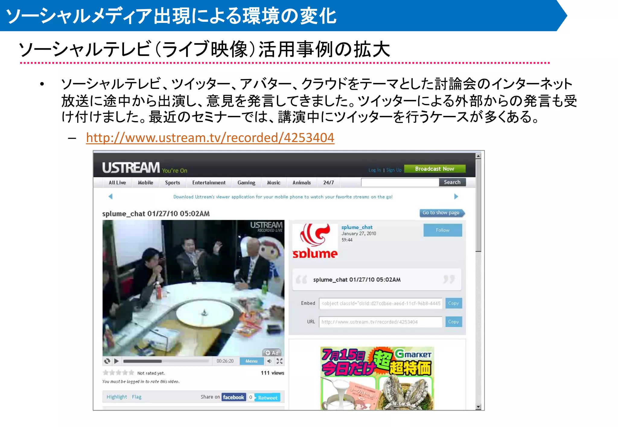ソーシャルメディア出現による環境の変化
ソーシャルテレビ＇ライブ映像（活用事例の拡大
 •   ソーシャルテレビ、ツイッター、アバター、クラウドをテーマとした討論会のインターネット
     放送に途中から出演し、意見を発言してきました。ツイッターによる外部からの発言も受
     け付けました。最近のセミナーでは、講演中にツイッターを行うケースが多くある。
      – http://www.ustream.tv/recorded/4253404
 