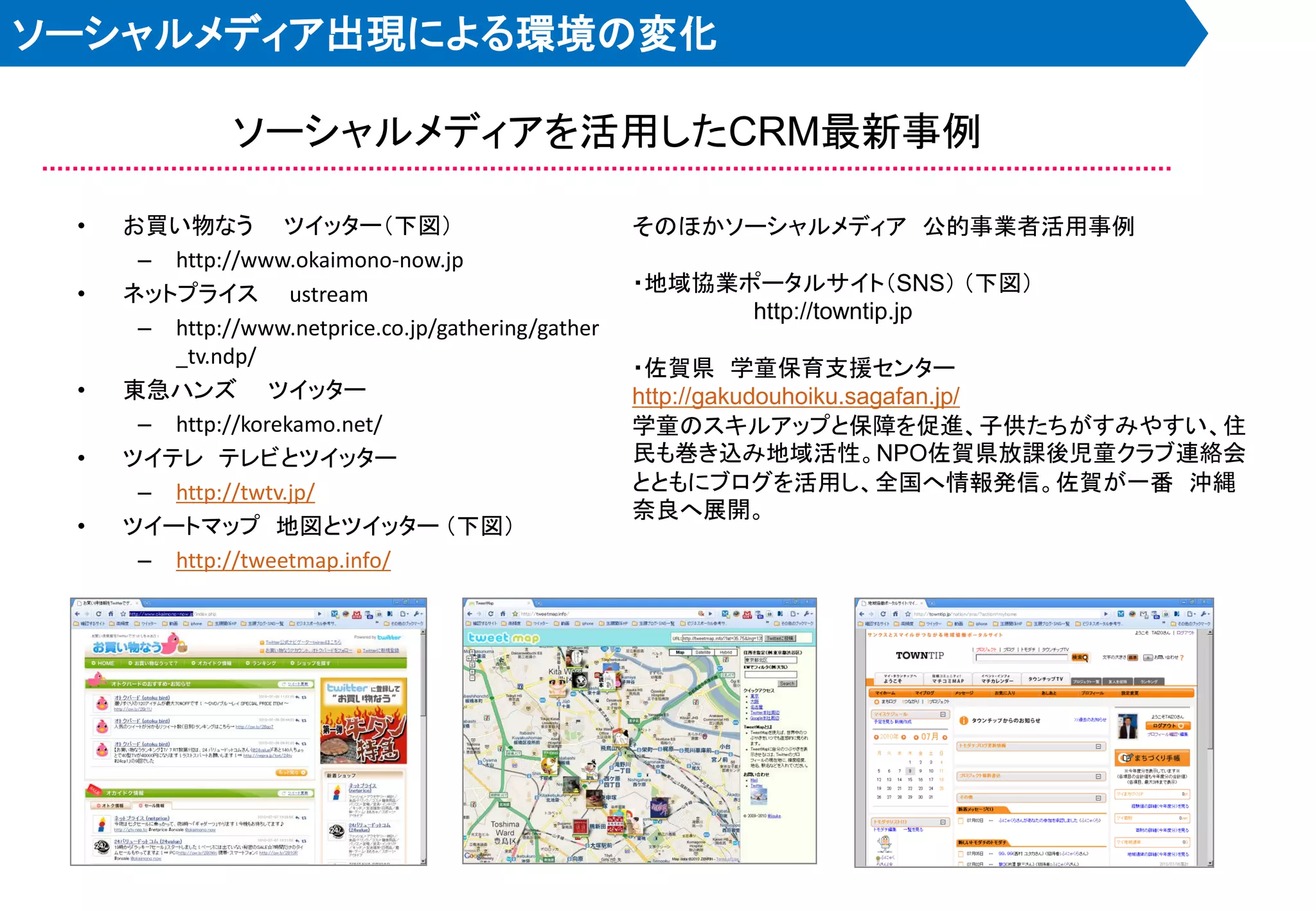 ソーシャルメディア出現による環境の変化

               ソーシャルメディアを活用したCRM最新事例

 •   お買い物なう ツイッター＇下図（                                そのほかソーシャルメディア 公的事業者活用事例
      – http://www.okaimono-now.jp
 •   ネットプライス ustream                                 ・地域協業ポータルサイト＇SNS（ ＇下図（
                                                           http://towntip.jp
      – http://www.netprice.co.jp/gathering/gather
        _tv.ndp/
                                                     ・佐賀県 学童保育支援センター
 •   東急ハンズ ツイッター                                     http://gakudouhoiku.sagafan.jp/
      – http://korekamo.net/                         学童のスキルアップと保障を促進、子供たちがすみやすい、住
 •   ツイテレ テレビとツイッター                                  民も巻き込み地域活性。NPO佐賀県放課後児童クラブ連絡会
      – http://twtv.jp/                              とともにブログを活用し、全国へ情報発信。佐賀が一番 沖縄
                                                     奈良へ展開。
 •   ツイートマップ 地図とツイッター ＇下図（
      – http://tweetmap.info/
 