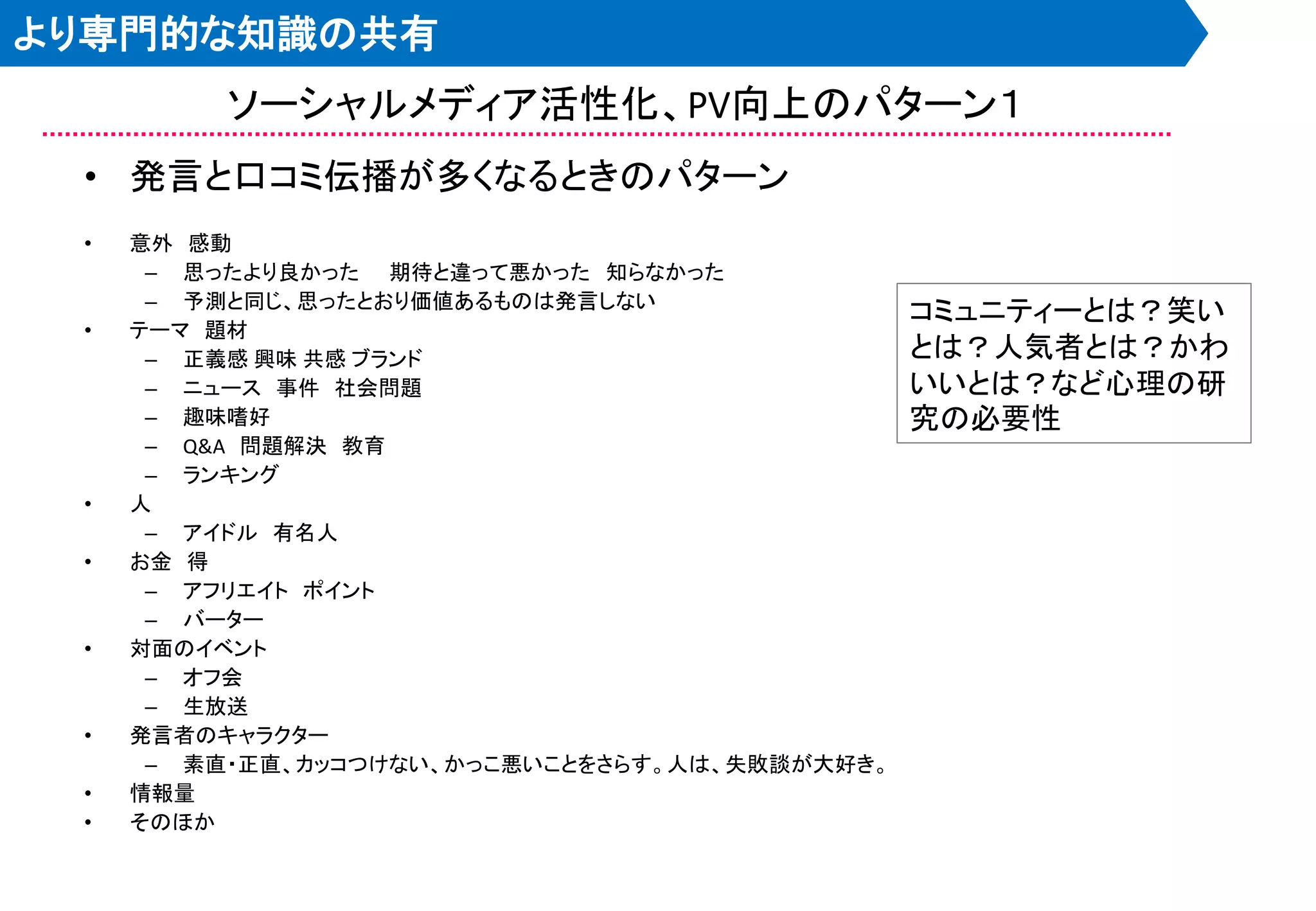 より専門的な知識の共有
          ソーシャルメディア活性化、PV向上のパターン１
 • 発言と口コミ伝播が多くなるときのパターン
 •   意外 感動
      – 思ったより良かった 期待と違って悪かった 知らなかった
      – 予測と同じ、思ったとおり価値あるものは発言しない
                                                コミュニティーとは？笑い
 •   テーマ 題材
      – 正義感 興味 共感 ブランド                          とは？人気者とは？かわ
      – ニュース 事件 社会問題                            いいとは？など心理の研
      – 趣味嗜好                                    究の必要性
      – Q&A 問題解決 教育
      – ランキング
 •   人
      – アイドル 有名人
 •   お金 得
      – アフリエイト ポイント
      – バーター
 •   対面のイベント
      – オフ会
      – 生放送
 •   発言者のキャラクター
      – 素直・正直、カッコつけない、かっこ悪いことをさらす。人は、失敗談が大好き。
 •   情報量
 •   そのほか
 