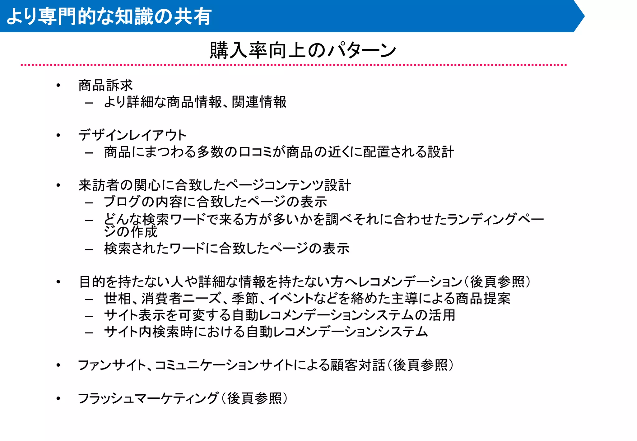 より専門的な知識の共有
                 購入率向上のパターン
  •   商品訴求
       – より詳細な商品情報、関連情報

  •   デザインレイアウト
       – 商品にまつわる多数の口コミが商品の近くに配置される設計

  •   来訪者の関心に合致したページコンテンツ設計
       – ブログの内容に合致したページの表示
       – どんな検索ワードで来る方が多いかを調べそれに合わせたランディングペー
         ジの作成
       – 検索されたワードに合致したページの表示

  •   目的を持たない人や詳細な情報を持たない方へレコメンデーション＇後頁参照（
       – 世相、消費者ニーズ、季節、イベントなどを絡めた主導による商品提案
       – サイト表示を可変する自動レコメンデーションシステムの活用
       – サイト内検索時における自動レコメンデーションシステム

  •   ファンサイト、コミュニケーションサイトによる顧客対話＇後頁参照（

  •   フラッシュマーケティング＇後頁参照（
 