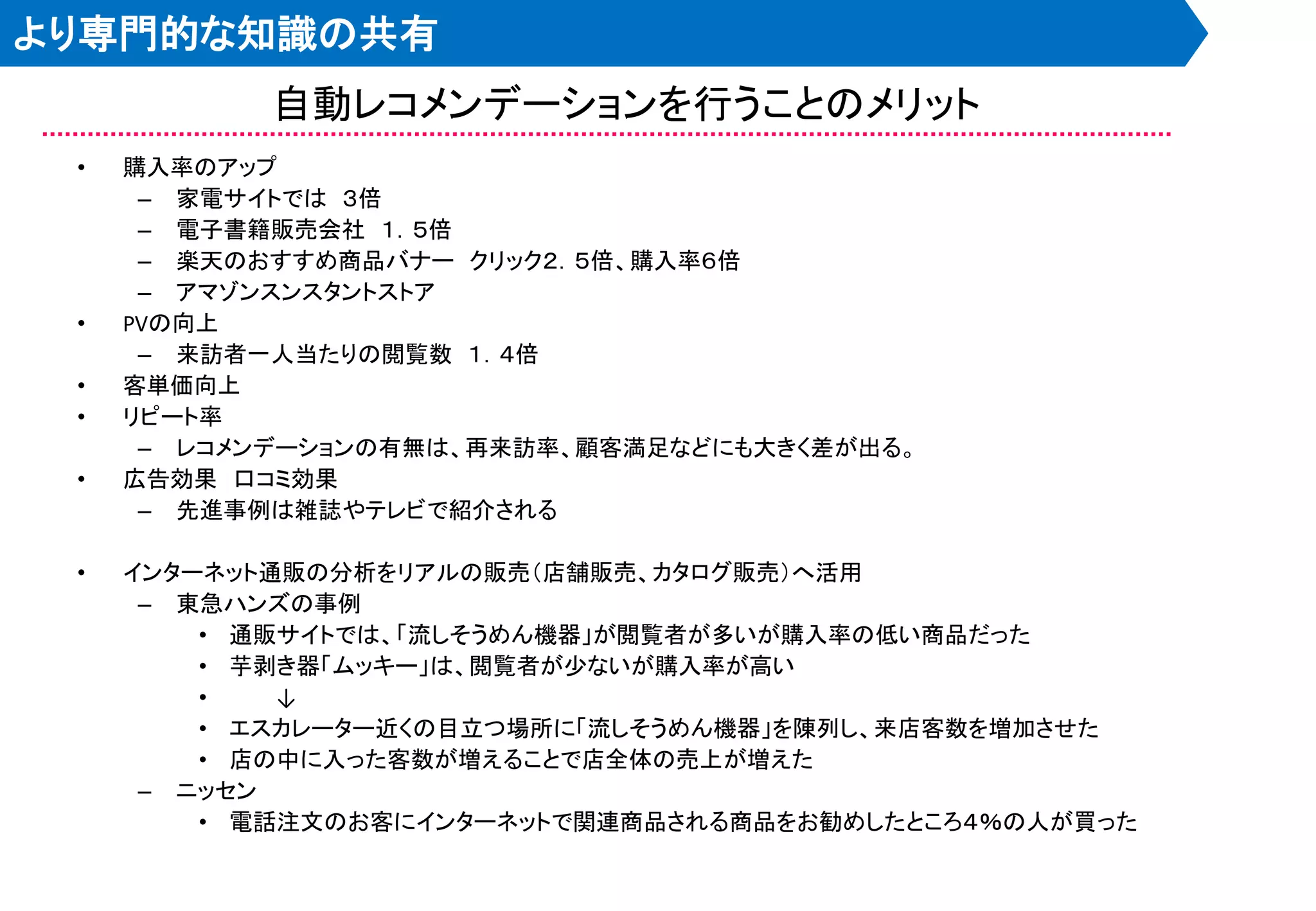 より専門的な知識の共有
            自動レコメンデーションを行うことのメリット
 •   購入率のアップ
      – 家電サイトでは ３倍
      – 電子書籍販売会社 １．５倍
      – 楽天のおすすめ商品バナー クリック２．５倍、購入率６倍
      – アマゾンスンスタントストア
 •   PVの向上
      – 来訪者一人当たりの閲覧数 １．４倍
 •   客単価向上
 •   リピート率
      – レコメンデーションの有無は、再来訪率、顧客満足などにも大きく差が出る。
 •   広告効果 口コミ効果
      – 先進事例は雑誌やテレビで紹介される

 •   インターネット通販の分析をリアルの販売＇店舗販売、カタログ販売（へ活用
      – 東急ハンズの事例
         • 通販サイトでは、「流しそうめん機器」が閲覧者が多いが購入率の低い商品だった
         • 芋剥き器「ムッキー」は、閲覧者が尐ないが購入率が高い
         •   ↓
         • エスカレーター近くの目立つ場所に「流しそうめん機器」を陳列し、来店客数を増加させた
         • 店の中に入った客数が増えることで店全体の売上が増えた
      – ニッセン
         • 電話注文のお客にインターネットで関連商品される商品をお勧めしたところ４％の人が買った
 