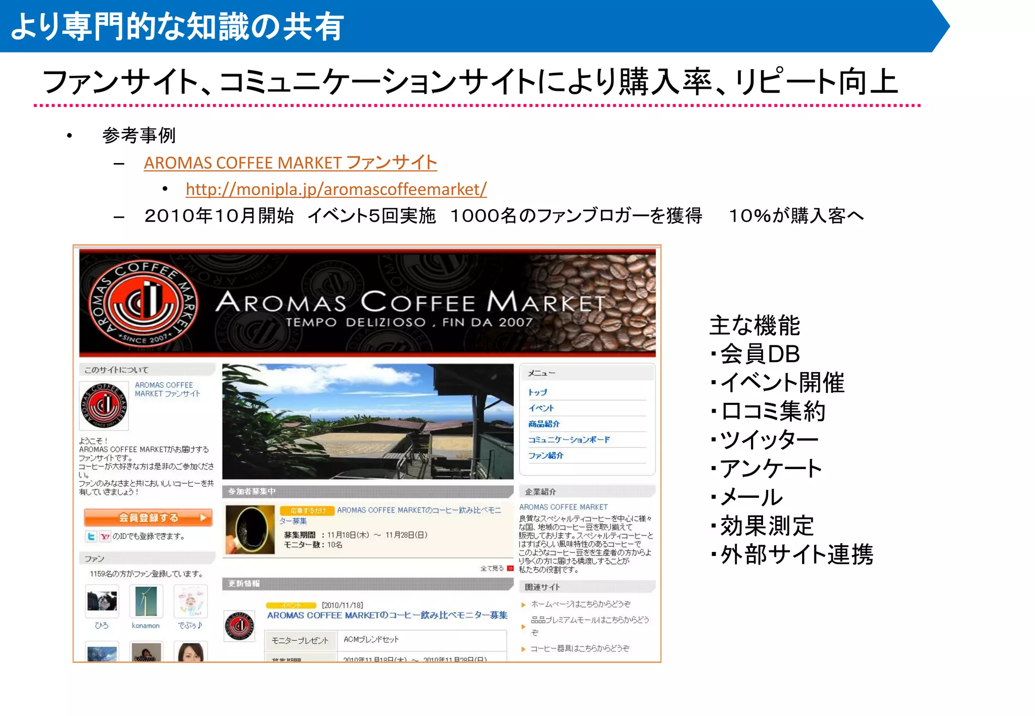 より専門的な知識の共有
 ファンサイト、コミュニケーションサイトにより購入率、リピート向上
 •   参考事例
      – AROMAS COFFEE MARKET ファンサイト
          • http://monipla.jp/aromascoffeemarket/
      – ２０１０年１０月開始 イベント５回実施 １０００名のファンブロガーを獲得        １０％が購入客へ




                                                    主な機能
                                                    ・会員DB
                                                    ・イベント開催
                                                    ・口コミ集約
                                                    ・ツイッター
                                                    ・アンケート
                                                    ・メール
                                                    ・効果測定
                                                    ・外部サイト連携
 
