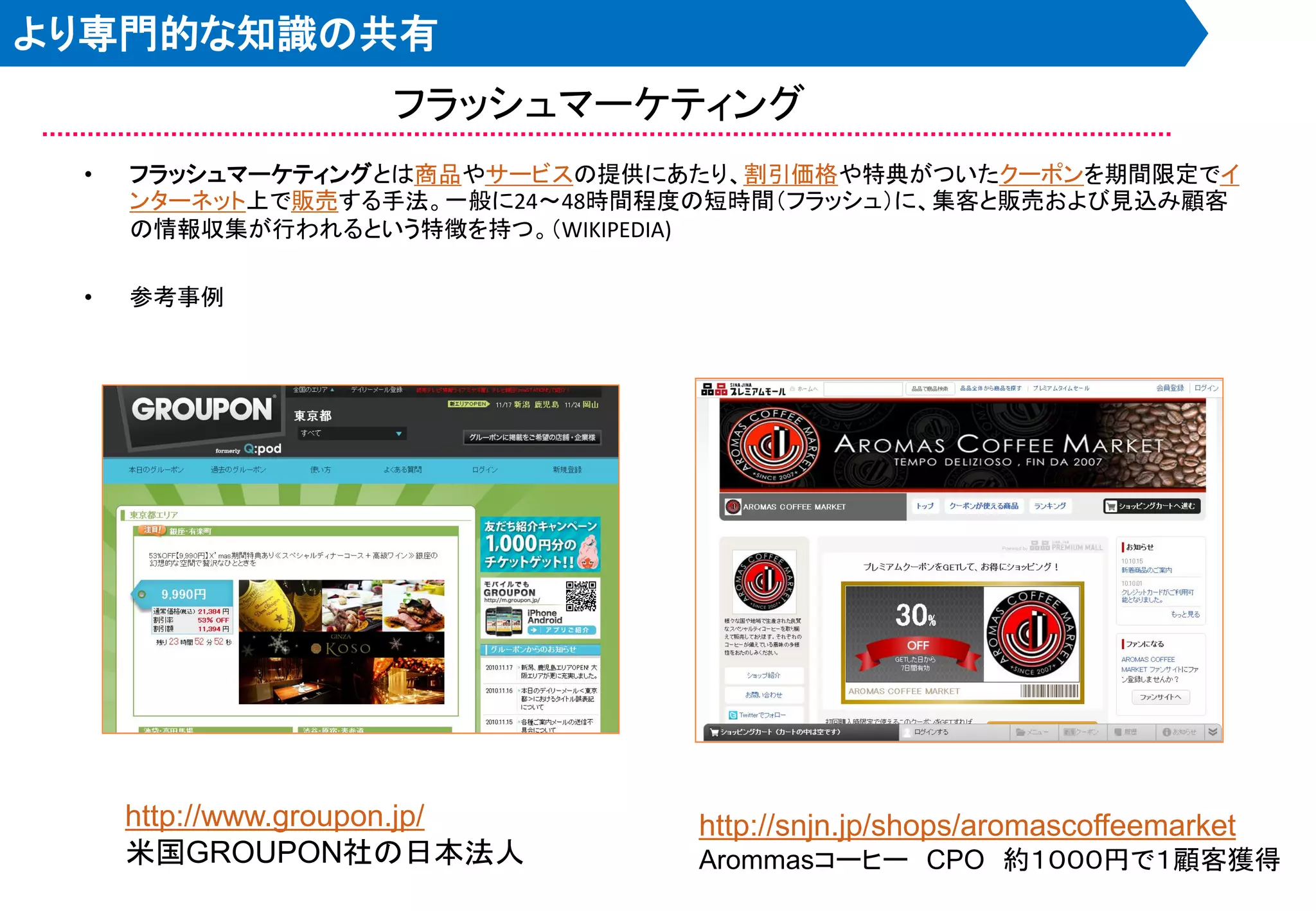 より専門的な知識の共有
                   フラッシュマーケティング
 •   フラッシュマーケティングとは商品やサービスの提供にあたり、割引価格や特典がついたクーポンを期間限定でイ
     ンターネット上で販売する手法。一般に24～48時間程度の短時間＇フラッシュ（に、集客と販売および見込み顧客
     の情報収集が行われるという特徴を持つ。＇WIKIPEDIA)

 •   参考事例




     http://www.groupon.jp/     http://snjn.jp/shops/aromascoffeemarket
     米国GROUPON社の日本法人            Arommasコーヒー CPO 約１０００円で１顧客獲得
 