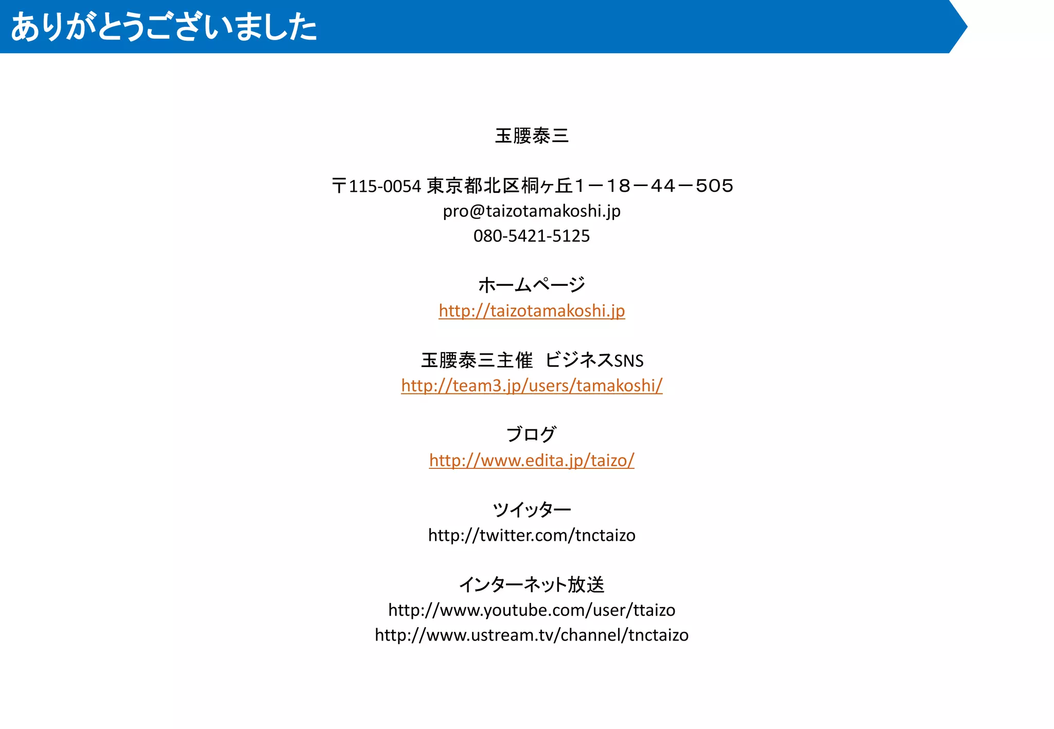 ありがとうございました


                               玉腰泰三

              〒115-0054 東京都北区桐ヶ丘１－１８－４４－５０５
                         pro@taizotamakoshi.jp
                            080-5421-5125

                             ホームページ
                        http://taizotamakoshi.jp

                       玉腰泰三主催 ビジネスSNS
                    http://team3.jp/users/tamakoshi/

                                ブログ
                       http://www.edita.jp/taizo/

                                ツイッター
                       http://twitter.com/tnctaizo

                           インターネット放送
                   http://www.youtube.com/user/ttaizo
                 http://www.ustream.tv/channel/tnctaizo
 