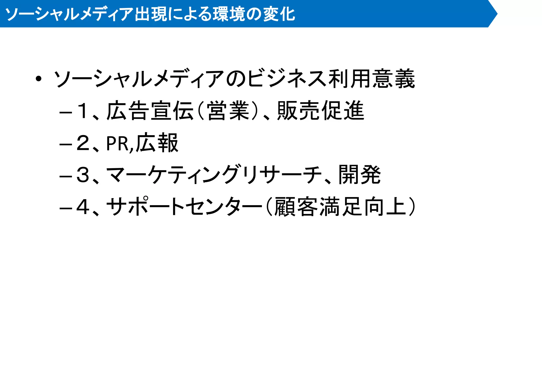 ソーシャルメディア出現による環境の変化


 • ソーシャルメディアのビジネス利用意義
   – １、広告宣伝＇営業（、販売促進
   – ２、PR,広報
   – ３、マーケティングリサーチ、開発
   – ４、サポートセンター＇顧客満足向上（
 