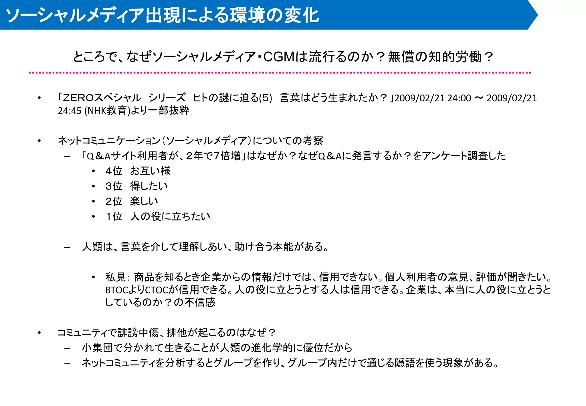 ソーシャルメディア出現による環境の変化

         ところで、なぜソーシャルメディア・CGMは流行るのか？無償の知的労働？

 •   「ＺＥＲＯスペシャル シリーズ ヒトの謎に迫る(５) 言葉はどう生まれたか？」2009/02/21 24:00 ～ 2009/02/21
     24:45 (NHK教育)より一部抜粋

 •   ネットコミュニケーション＇ソーシャルメディア（についての考察
      – 「Q＆Aサイト利用者が、２年で７倍増」はなぜか？なぜQ＆Aに発言するか？をアンケート調査した
          • ４位 お互い様
          • ３位 得したい
          • ２位 楽しい
          • １位 人の役に立ちたい

     –   人類は、言葉を介して理解しあい、助け合う本能がある。

          • 私見： 商品を知るとき企業からの情報だけでは、信用できない。個人利用者の意見、評価が聞きたい。
            BTOCよりCTOCが信用できる。人の役に立とうとする人は信用できる。企業は、本当に人の役に立とうと
            しているのか？の不信感

 •   コミュニティで誹謗中傷、排他が起こるのはなぜ？
      – 小集団で分かれて生きることが人類の進化学的に優位だから
      – ネットコミュニティを分析するとグループを作り、グループ内だけで通じる隠語を使う現象がある。
 