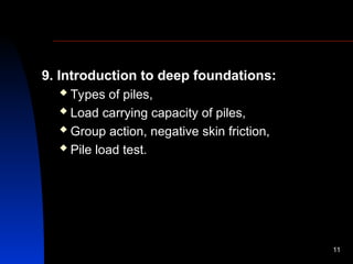 9. Introduction to deep foundations:
 Types of piles,
 Load carrying capacity of piles,
 Group action, negative skin friction,
 Pile load test.
11
 