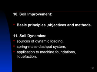 10. Soil Improvement:
 Basic principles ,objectives and methods.
11. Soil Dynamics:
 sources of dynamic loading,
 spring-mass-dashpot system,
 application to machine foundations,
liquefaction.
12
 