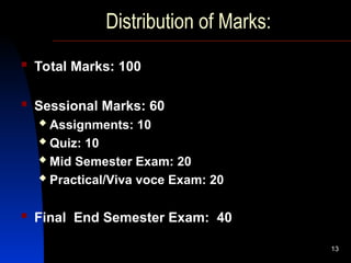 13
Distribution of Marks:
 Total Marks: 100
 Sessional Marks: 60
 Assignments: 10
 Quiz: 10
 Mid Semester Exam: 20
 Practical/Viva voce Exam: 20
 Final End Semester Exam: 40
 