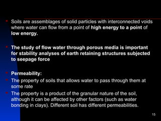 Soils are assemblages of solid particles with interconnected voids
where water can flow from a point of high energy to a point of
low energy.
 The study of flow water through porous media is important
for stability analyses of earth retaining structures subjected
to seepage force
 Permeability:
 The property of soils that allows water to pass through them at
some rate
 The property is a product of the granular nature of the soil,
although it can be affected by other factors (such as water
bonding in clays). Different soil has different permeabilities.
15
 