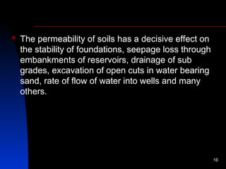  The permeability of soils has a decisive effect on
the stability of foundations, seepage loss through
embankments of reservoirs, drainage of sub
grades, excavation of open cuts in water bearing
sand, rate of flow of water into wells and many
others.
16
 