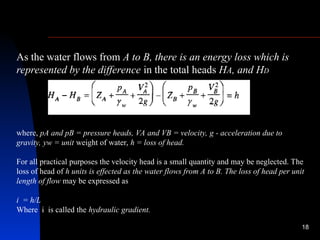 18
As the water flows from A to B, there is an energy loss which is
represented by the difference in the total heads HA, and HD
where, pA and pB = pressure heads, VA and VB = velocity, g - acceleration due to
gravity, yw = unit weight of water, h = loss of head.
For all practical purposes the velocity head is a small quantity and may be neglected. The
loss of head of h units is effected as the water flows from A to B. The loss of head per unit
length of flow may be expressed as
i = h/L
Where i is called the hydraulic gradient.
 