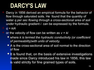 DARCY'S LAW
 Darcy in 1856 derived an empirical formula for the behavior of
flow through saturated soils. He found that the quantity of
water q per sec flowing through a cross-sectional area of soil
under hydraulic gradient i can be expressed by the formula.
 q = kiA
 or the velocity of flow can be written as v = ki
 where k is termed the hydraulic conductivity (or coefficient
of permeability)with units of velocity.
 A is the cross-sectional area of soil normal to the direction
of flow
 It is found that, on the basis of extensive investigations
made since Darcy introduced his law in 1856, this law
is valid strictly for fine grained types of soils.
19
 