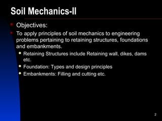 2
Soil Mechanics-II
 Objectives:
 To apply principles of soil mechanics to engineering
problems pertaining to retaining structures, foundations
and embankments.
 Retaining Structures include Retaining wall, dikes, dams
etc.
 Foundation: Types and design principles
 Embankments: Filling and cutting etc.
 