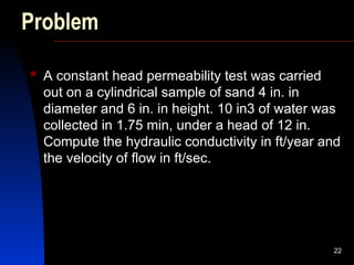 Problem
 A constant head permeability test was carried
out on a cylindrical sample of sand 4 in. in
diameter and 6 in. in height. 10 in3 of water was
collected in 1.75 min, under a head of 12 in.
Compute the hydraulic conductivity in ft/year and
the velocity of flow in ft/sec.
22
 
