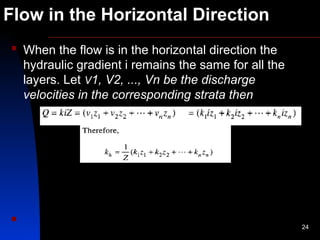 Flow in the Horizontal Direction
 When the flow is in the horizontal direction the
hydraulic gradient i remains the same for all the
layers. Let V1, V2, ..., Vn be the discharge
velocities in the corresponding strata then

24
 