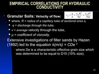 EMPIRICAL CORRELATIONS FOR HYDRAULIC
CONDUCTIVITY
 Granular Soils: Velocity of flow:
 where, R = radius of a capillary tube of sectional area a,
 q = discharge through the tube,
 v = average velocity through the tube,
 µ = coefficient of viscosity.
 Extensive investigations of filter sands by Hazen
(1892) led to the equation k(m/s) = CDe 2
 where De is a characteristic effective grain size which
was determined to be equal to D10 (10% size).
27
 