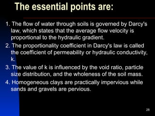 The essential points are:
1. The flow of water through soils is governed by Darcy's
law, which states that the average flow velocity is
proportional to the hydraulic gradient.
2. The proportionality coefficient in Darcy's law is called
the coefficient of permeability or hydraulic conductivity,
k.
3. The value of k is influenced by the void ratio, particle
size distribution, and the wholeness of the soil mass.
4. Homogeneous clays are practically impervious while
sands and gravels are pervious.
28
 