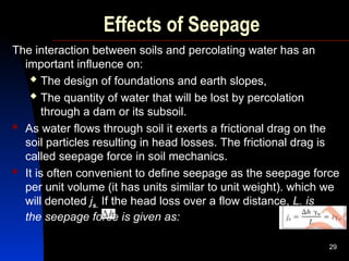 Effects of Seepage
The interaction between soils and percolating water has an
important influence on:
 The design of foundations and earth slopes,
 The quantity of water that will be lost by percolation
through a dam or its subsoil.
 As water flows through soil it exerts a frictional drag on the
soil particles resulting in head losses. The frictional drag is
called seepage force in soil mechanics.
 It is often convenient to define seepage as the seepage force
per unit volume (it has units similar to unit weight). which we
will denoted js. If the head loss over a flow distance, L. is
the seepage force is given as:
29
 
