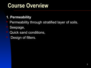 Course Overview
1. Permeability
 Permeability through stratified layer of soils.
 Seepage,
 Quick sand conditions,
 Design of filters.
3
 