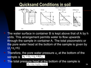 Quicksand Conditions in soil
 The water surface in container B is kept above that of A by h
units. This arrangement permits water to flow upwards
through the sample in container A. The total piezometric or
the pore water head at the bottom of the sample is given by
(z1+z2+h)
 Therefore, the pore water pressure uc at the bottom of the
sample is
 The total pressure head at the bottom of the sample is
34
 
