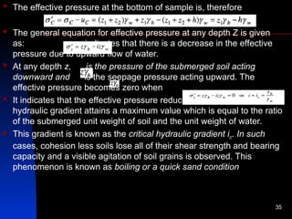  The effective pressure at the bottom of sample is, therefore
 The general equation for effective pressure at any depth Z is given
as: indicates that there is a decrease in the effective
pressure due to upward flow of water.
 At any depth z, is the pressure of the submerged soil acting
downward and is the seepage pressure acting upward. The
effective pressure becomes zero when
 It indicates that the effective pressure reduces to zero when the
hydraulic gradient attains a maximum value which is equal to the ratio
of the submerged unit weight of soil and the unit weight of water.
 This gradient is known as the critical hydraulic gradient ic. In such
cases, cohesion less soils lose all of their shear strength and bearing
capacity and a visible agitation of soil grains is observed. This
phenomenon is known as boiling or a quick sand condition
35
 