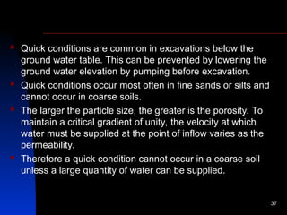  Quick conditions are common in excavations below the
ground water table. This can be prevented by lowering the
ground water elevation by pumping before excavation.
 Quick conditions occur most often in fine sands or silts and
cannot occur in coarse soils.
 The larger the particle size, the greater is the porosity. To
maintain a critical gradient of unity, the velocity at which
water must be supplied at the point of inflow varies as the
permeability.
 Therefore a quick condition cannot occur in a coarse soil
unless a large quantity of water can be supplied.
37
 