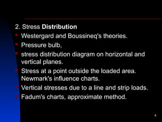 2. Stress Distribution
 Westergard and Boussineq's theories.
 Pressure bulb,
 stress distribution diagram on horizontal and
vertical planes.
 Stress at a point outside the loaded area.
Newmark's influence charts.
 Vertical stresses due to a line and strip loads.
 Fadum's charts, approximate method.
4
 
