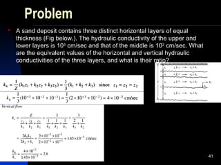 Problem
 A sand deposit contains three distinct horizontal layers of equal
thickness (Fig below.). The hydraulic conductivity of the upper and
lower layers is 103
cm/sec and that of the middle is 102
cm/sec. What
are the equivalent values of the horizontal and vertical hydraulic
conductivities of the three layers, and what is their ratio?
41
 